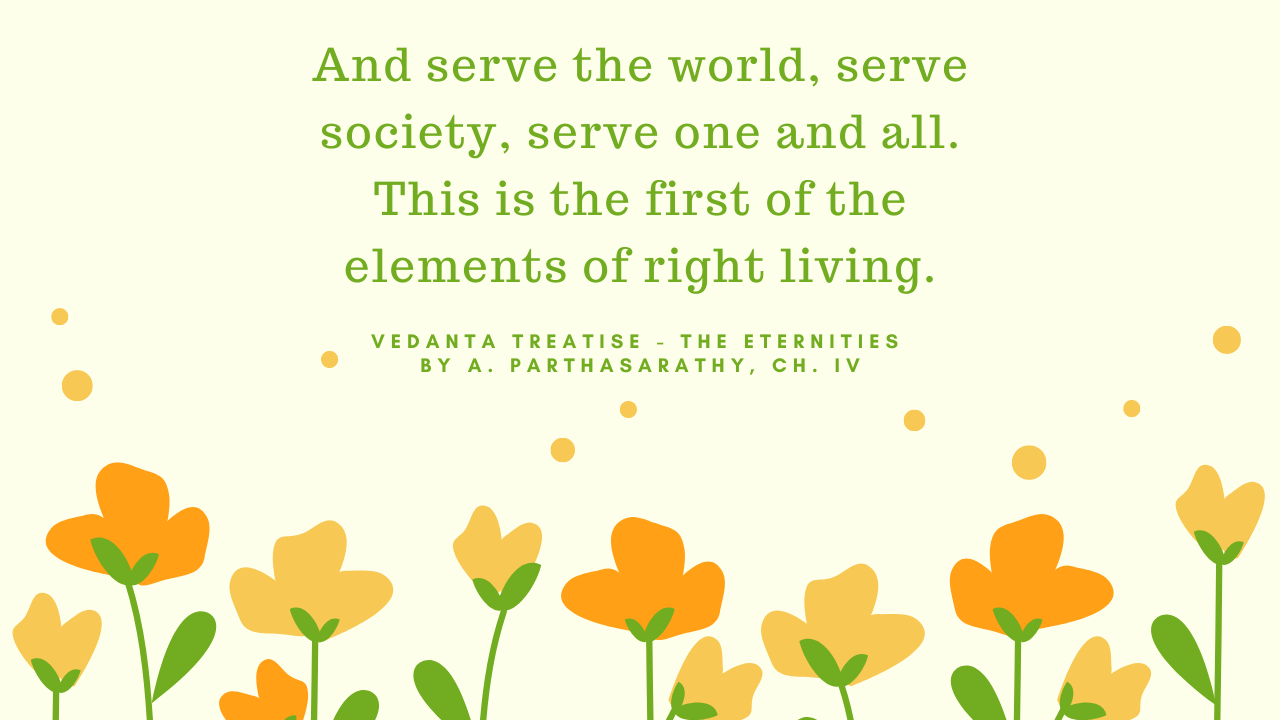 Serve the World, serve society, serve one and all. This is the first of the element of right living - - Vedanta Treatise - The Eternities by A. Parthasarathy, Ch. IV